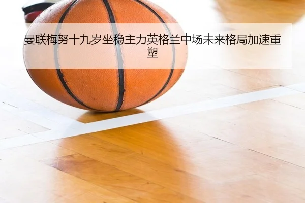 曼联梅努十九岁坐稳主力英格兰中场未来格局加速重塑