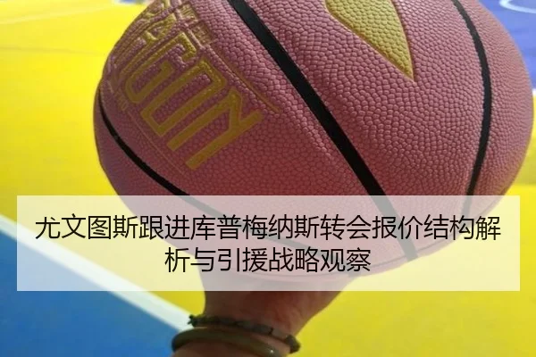尤文图斯跟进库普梅纳斯转会报价结构解析与引援战略观察