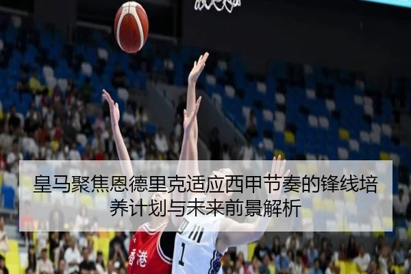 皇马聚焦恩德里克适应西甲节奏的锋线培养计划与未来前景解析