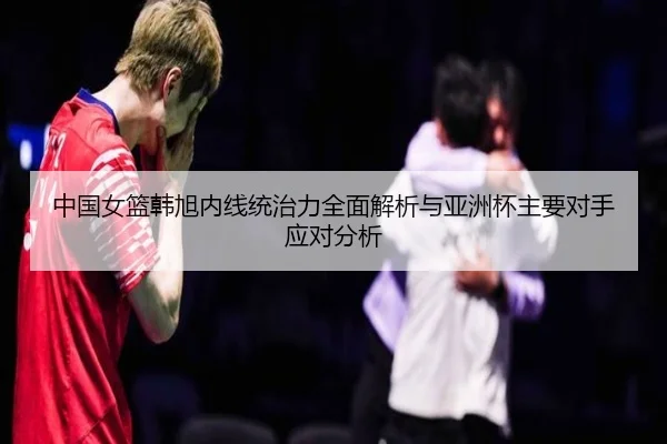 中国女篮韩旭内线统治力全面解析与亚洲杯主要对手应对分析