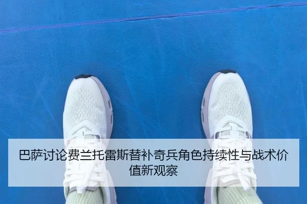 巴萨讨论费兰托雷斯替补奇兵角色持续性与战术价值新观察