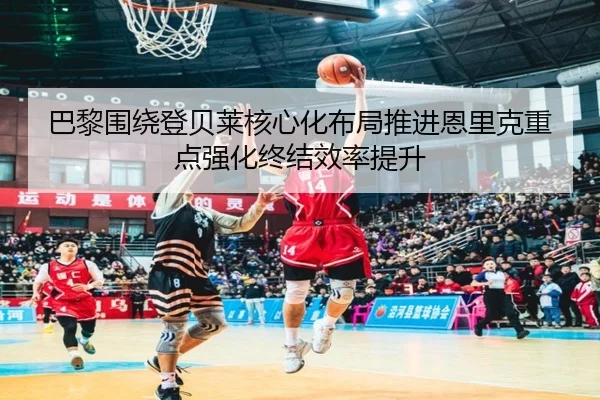 巴黎围绕登贝莱核心化布局推进恩里克重点强化终结效率提升