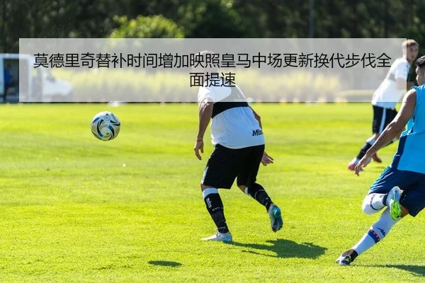 莫德里奇替补时间增加映照皇马中场更新换代步伐全面提速