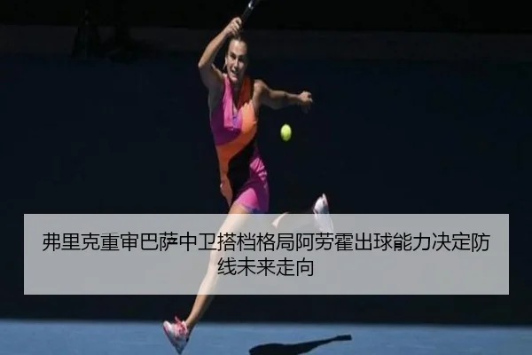弗里克重审巴萨中卫搭档格局阿劳霍出球能力决定防线未来走向